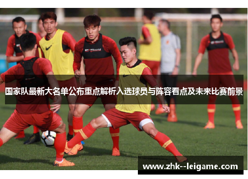 国家队最新大名单公布重点解析入选球员与阵容看点及未来比赛前景