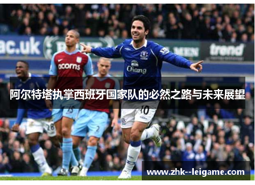 阿尔特塔执掌西班牙国家队的必然之路与未来展望