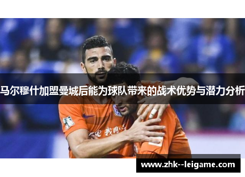 马尔穆什加盟曼城后能为球队带来的战术优势与潜力分析