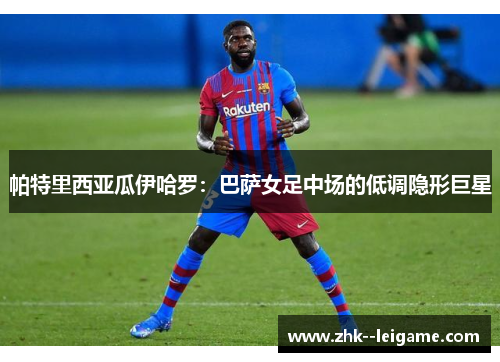 帕特里西亚瓜伊哈罗：巴萨女足中场的低调隐形巨星