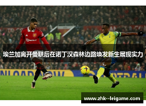 埃兰加离开曼联后在诺丁汉森林边路焕发新生展现实力